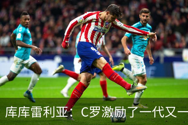 库库雷利亚：C罗激励了一代又一代的年轻人，和他对阵是一种荣幸