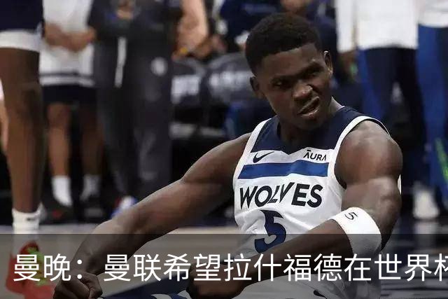 曼晚：曼联希望拉什福德在世界杯尽可能表现出色，这有助于出售他