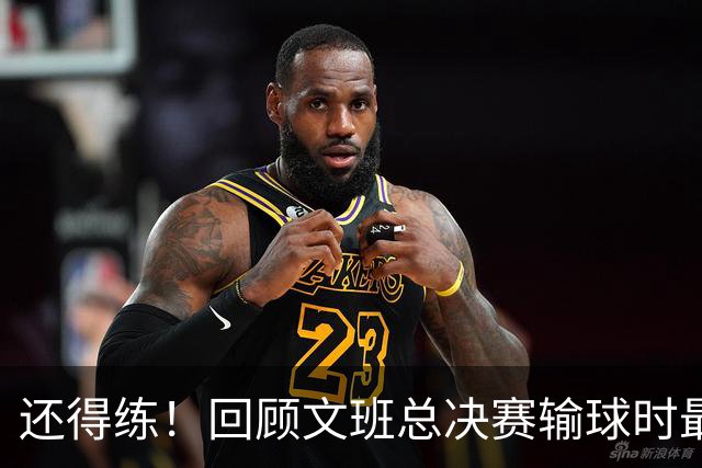 还得练！回顾文班总决赛输球时最后2分钟表现：基本全是打铁&失误